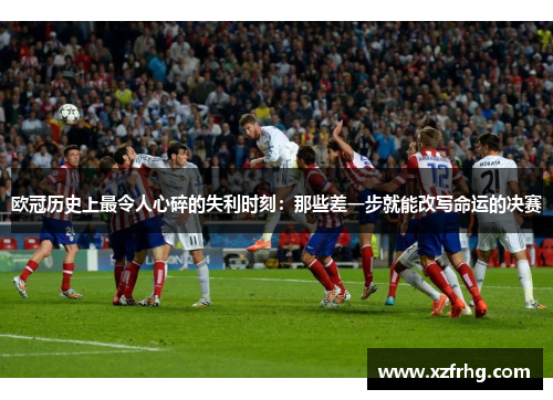 欧冠历史上最令人心碎的失利时刻：那些差一步就能改写命运的决赛